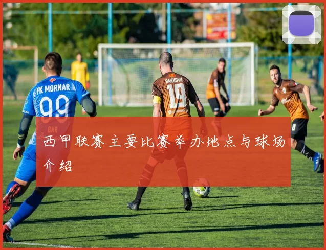 西甲联赛主要比赛举办地点与球场介绍