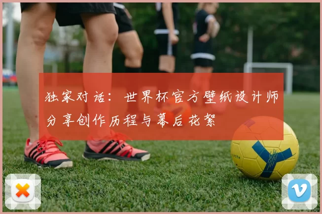 独家对话：世界杯官方壁纸设计师分享创作历程与幕后花絮