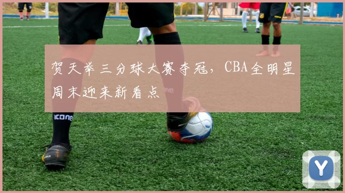 贺天举三分球大赛夺冠，CBA全明星周末迎来新看点
