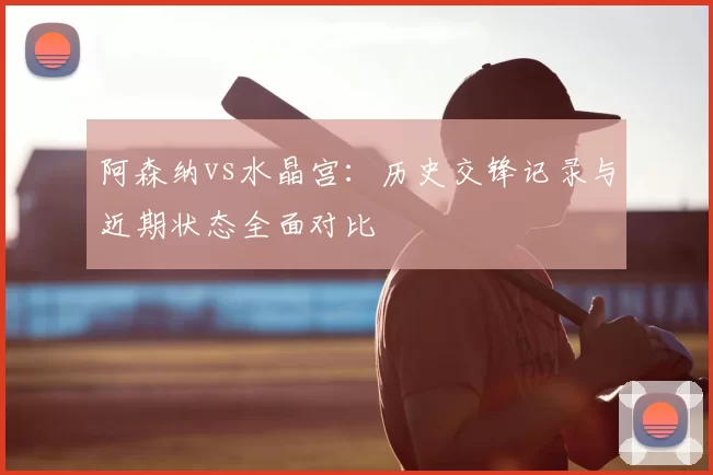 阿森纳vs水晶宫：历史交锋记录与近期状态全面对比