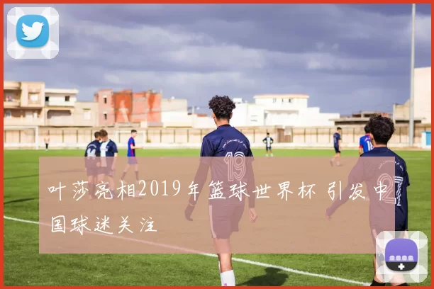 叶莎亮相2019年篮球世界杯 引发中国球迷关注