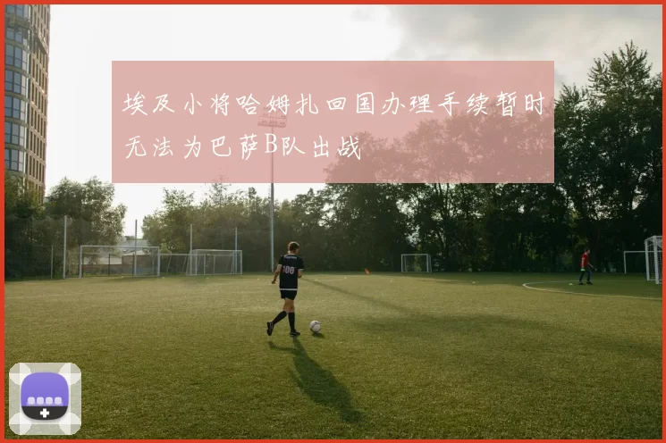 埃及小将哈姆扎回国办理手续暂时无法为巴萨B队出战