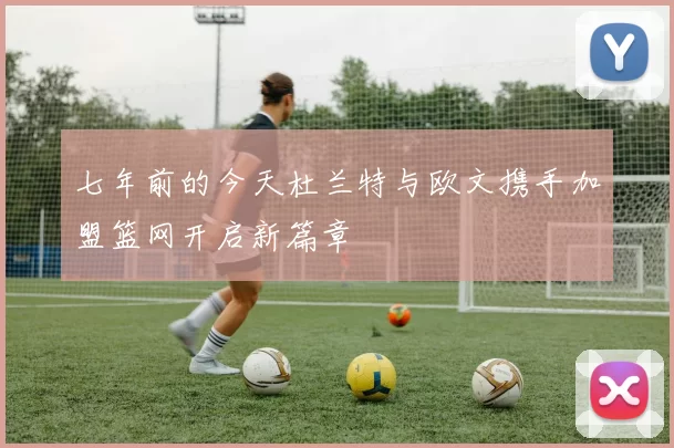 七年前的今天杜兰特与欧文携手加盟篮网开启新篇章