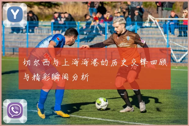 切尔西与上海海港的历史交锋回顾与精彩瞬间分析