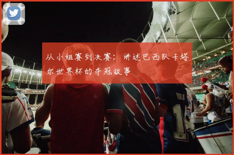 从小组赛到决赛：讲述巴西队卡塔尔世界杯的夺冠故事