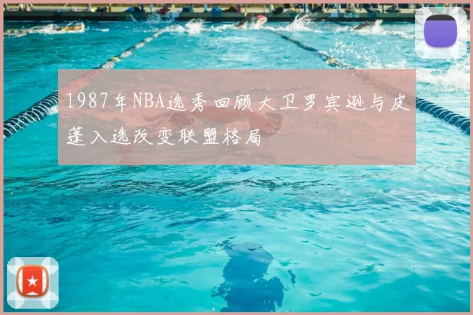 1987年NBA选秀回顾大卫罗宾逊与皮蓬入选改变联盟格局