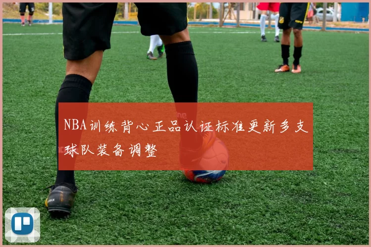 NBA训练背心正品认证标准更新多支球队装备调整
