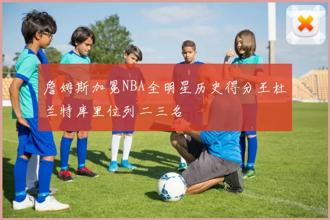 詹姆斯加冕NBA全明星历史得分王杜兰特库里位列二三名