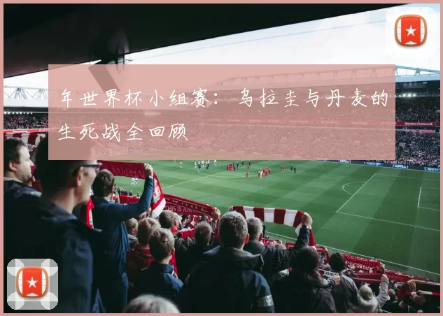 年世界杯小组赛：乌拉圭与丹麦的生死战全回顾