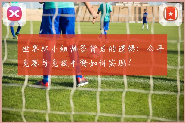 世界杯小组抽签背后的逻辑：公平竞赛与竞技平衡如何实现？
