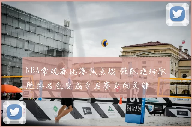 NBA常规赛比赛焦点战 强队逆转取胜排名生变成季后赛走向关键
