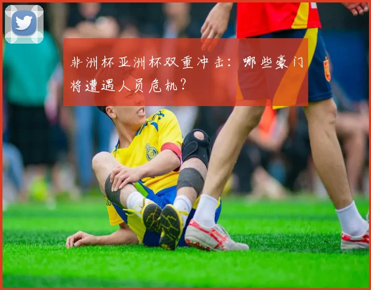 非洲杯亚洲杯双重冲击：哪些豪门将遭遇人员危机？