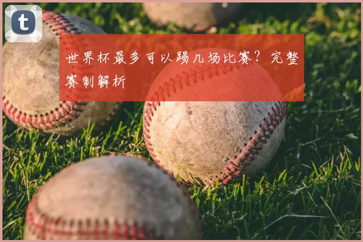 世界杯最多可以踢几场比赛?完整赛制解析