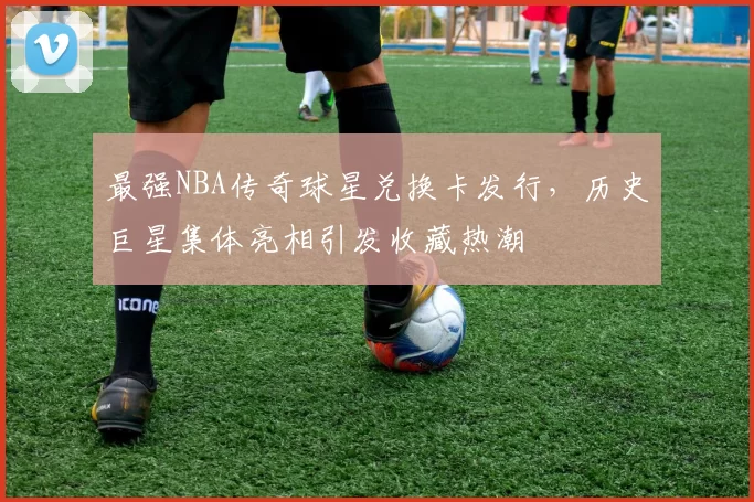 最强NBA传奇球星兑换卡发行，历史巨星集体亮相引发收藏热潮