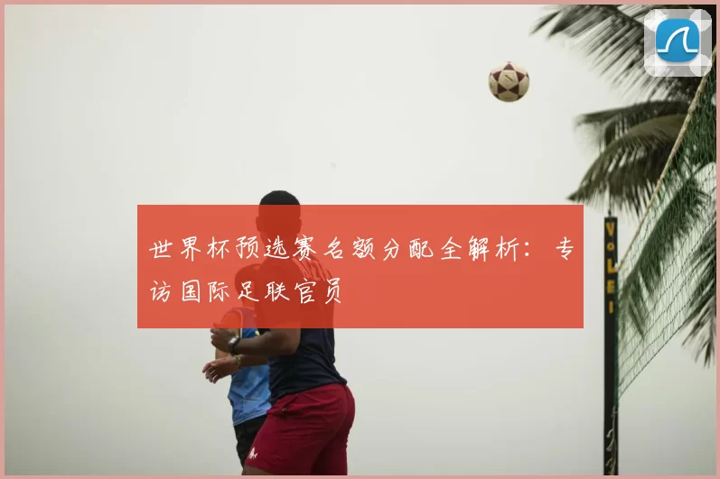 世界杯预选赛名额分配全解析：专访国际足联官员