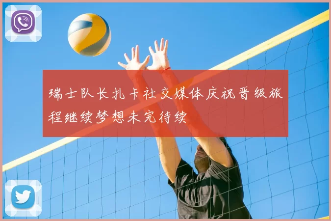 瑞士队长扎卡社交媒体庆祝晋级旅程继续梦想未完待续