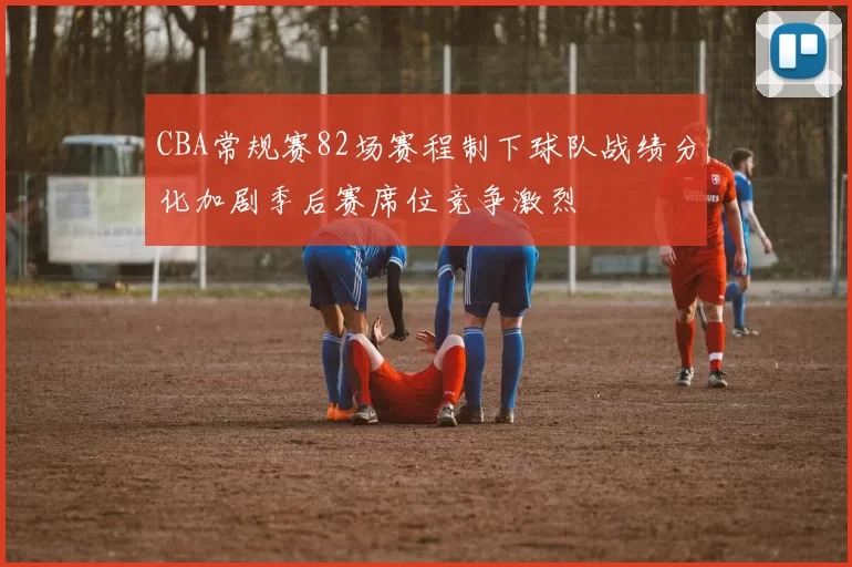 CBA常规赛82场赛程制下球队战绩分化加剧季后赛席位竞争激烈