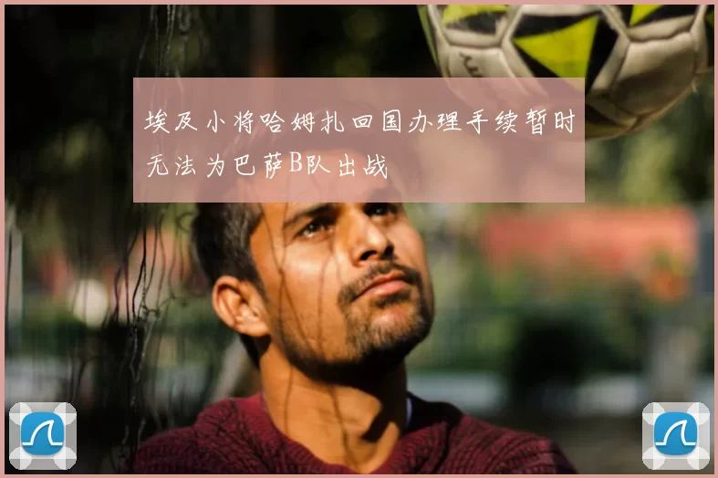 埃及小将哈姆扎回国办理手续暂时无法为巴萨B队出战