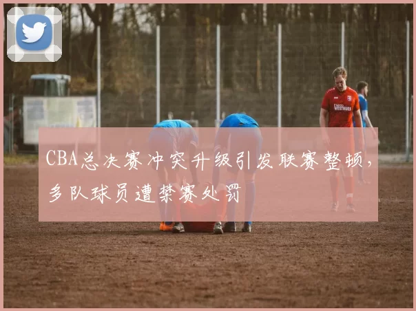 CBA总决赛冲突升级引发联赛整顿，多队球员遭禁赛处罚