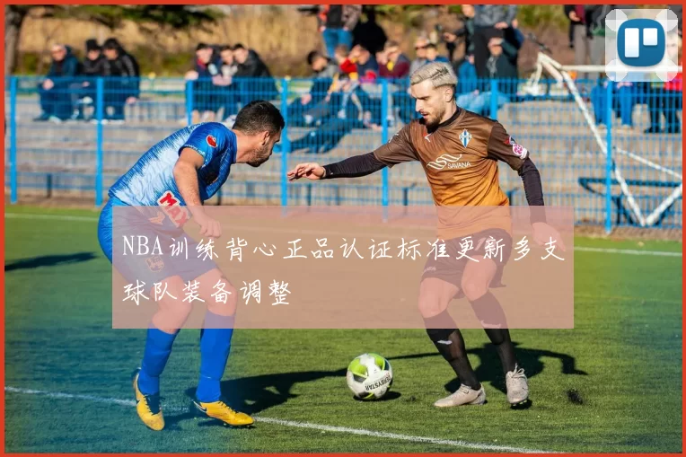 NBA训练背心正品认证标准更新多支球队装备调整