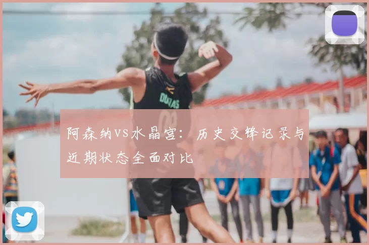 阿森纳vs水晶宫：历史交锋记录与近期状态全面对比