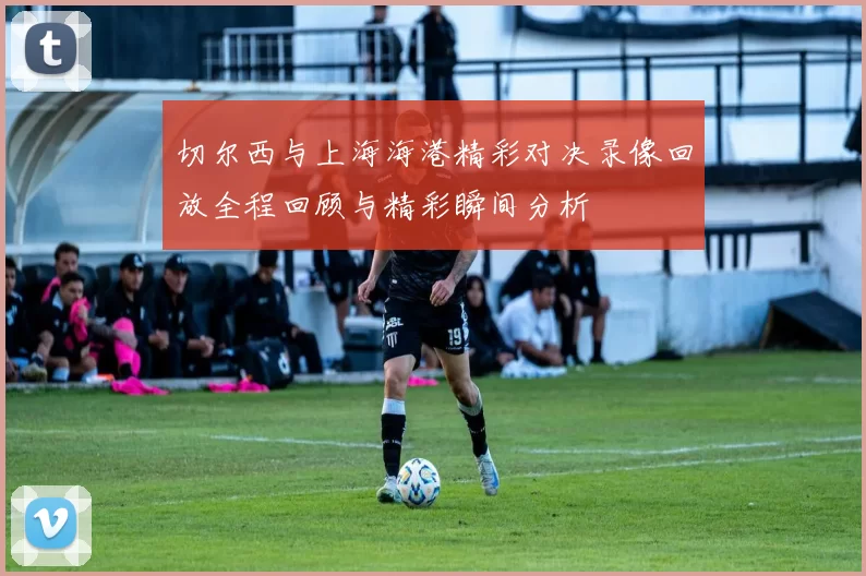 切尔西与上海海港精彩对决录像回放全程回顾与精彩瞬间分析