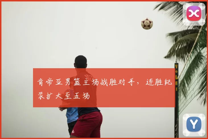 肯帝亚男篮主场战胜对手,连胜纪录扩大至五场