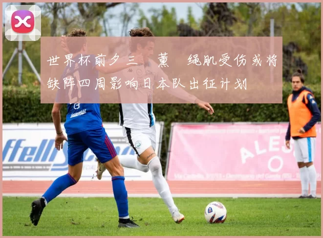 世界杯前夕三笘薰腘绳肌受伤或将缺阵四周影响日本队出征计划