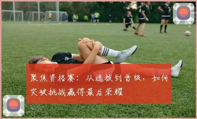 聚焦资格赛：从选拔到晋级，如何突破挑战赢得最后荣耀