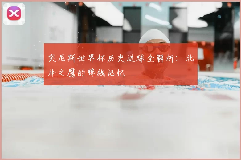 突尼斯世界杯历史进球全解析：北非之鹰的锋线记忆