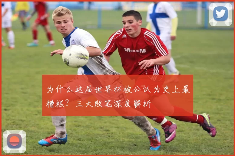 为什么这届世界杯被公认为史上最糟糕？三大败笔深度解析
