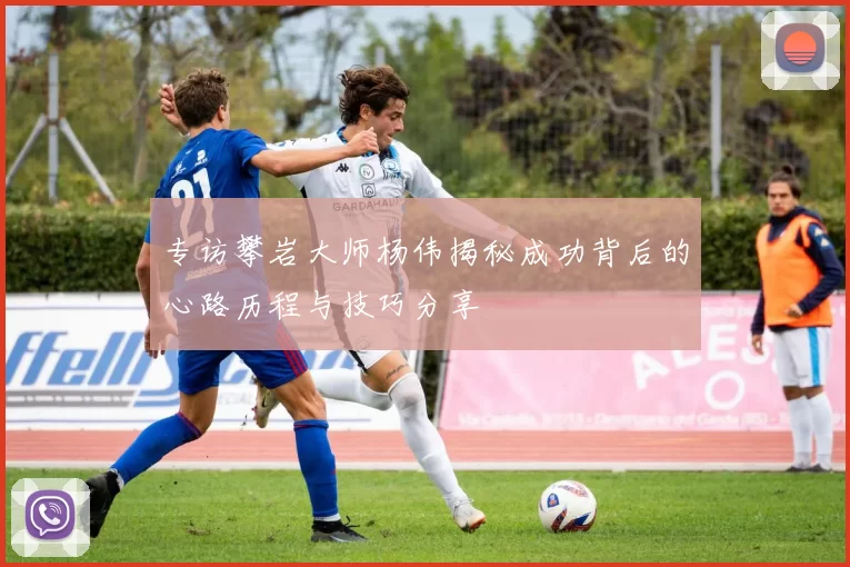 专访攀岩大师杨伟揭秘成功背后的心路历程与技巧分享