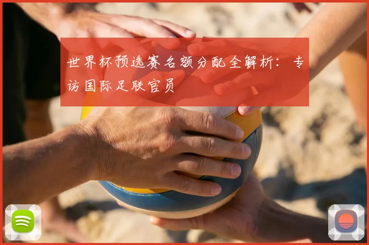 世界杯预选赛名额分配全解析：专访国际足联官员