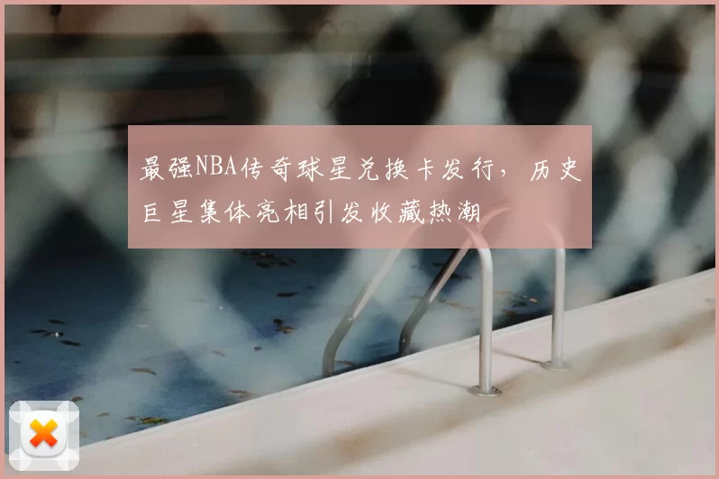 最强NBA传奇球星兑换卡发行，历史巨星集体亮相引发收藏热潮