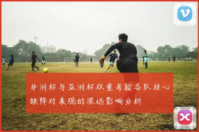 非洲杯与亚洲杯双重考验各队核心缺阵对表现的深远影响分析
