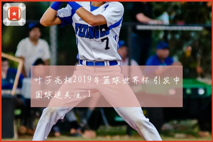 叶莎亮相2019年篮球世界杯 引发中国球迷关注_1