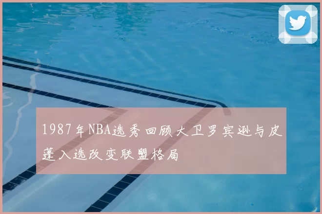 1987年NBA选秀回顾大卫罗宾逊与皮蓬入选改变联盟格局