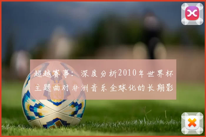 超越赛事：深度分析2010年世界杯主题曲对非洲音乐全球化的长期影响