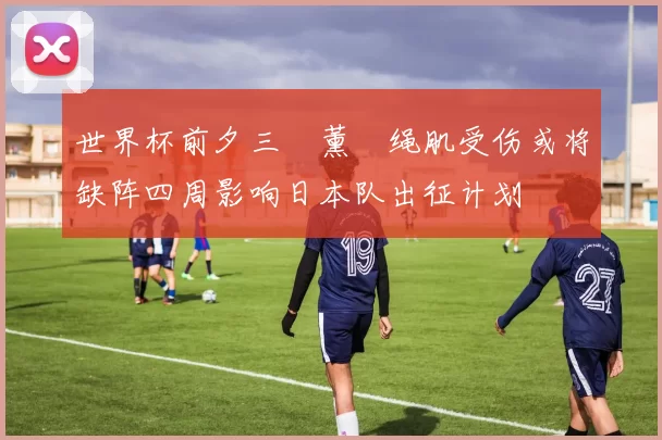 世界杯前夕三笘薰腘绳肌受伤或将缺阵四周影响日本队出征计划