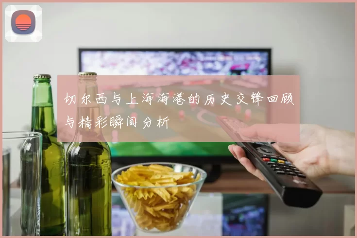 切尔西与上海海港的历史交锋回顾与精彩瞬间分析