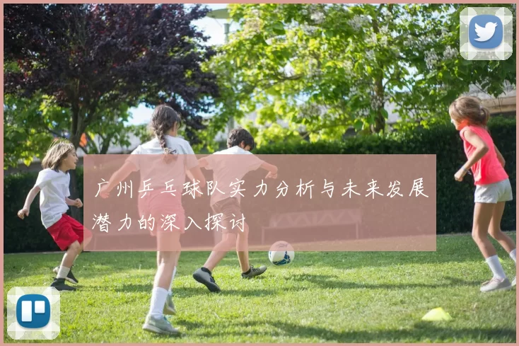 广州乒乓球队实力分析与未来发展潜力的深入探讨