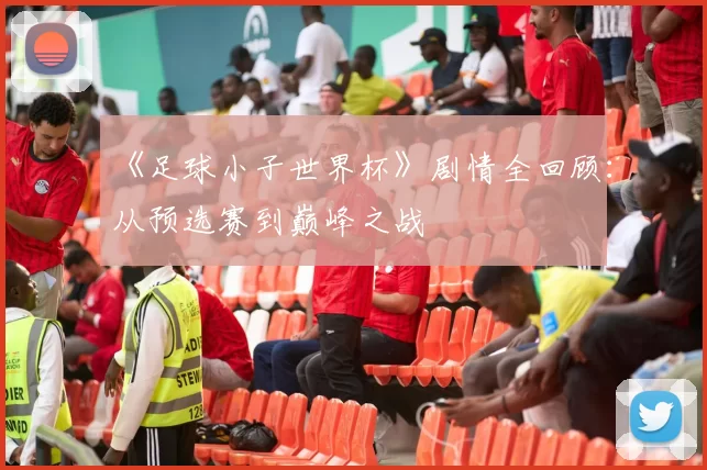 《足球小子世界杯》剧情全回顾：从预选赛到巅峰之战