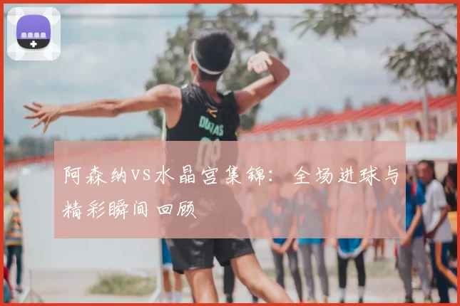 阿森纳vs水晶宫集锦：全场进球与精彩瞬间回顾