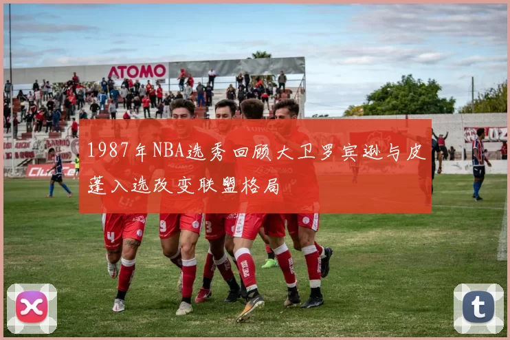 1987年NBA选秀回顾大卫罗宾逊与皮蓬入选改变联盟格局
