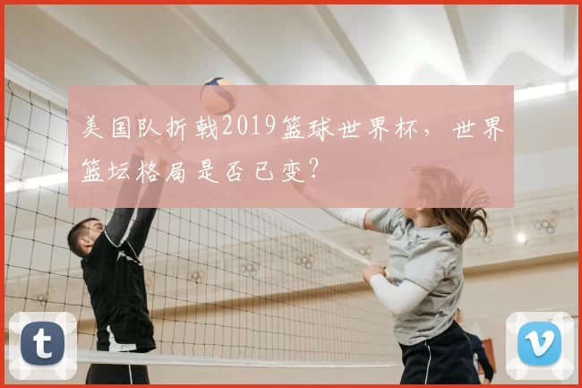美国队折戟2019篮球世界杯，世界篮坛格局是否已变？
