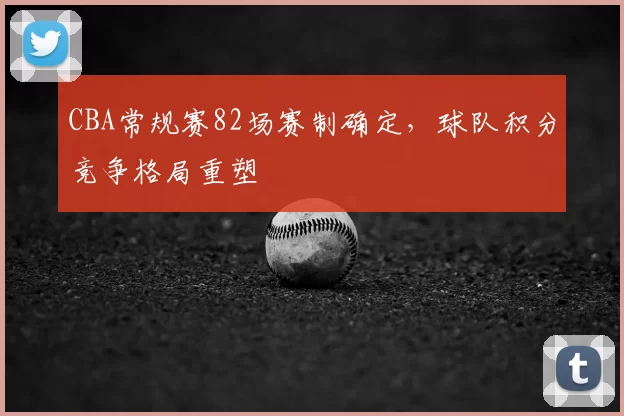 CBA常规赛82场赛制确定，球队积分竞争格局重塑
