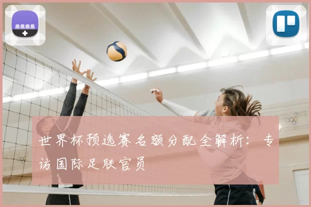 世界杯预选赛名额分配全解析：专访国际足联官员