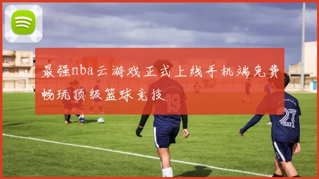 最强nba云游戏正式上线手机端免费畅玩顶级篮球竞技