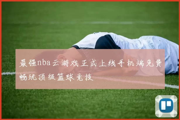 最强nba云游戏正式上线手机端免费畅玩顶级篮球竞技