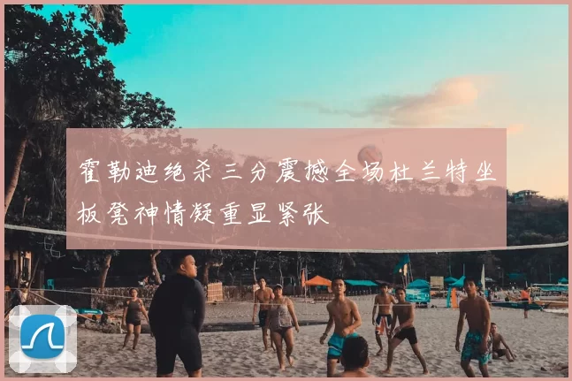 霍勒迪绝杀三分震撼全场杜兰特坐板凳神情凝重显紧张